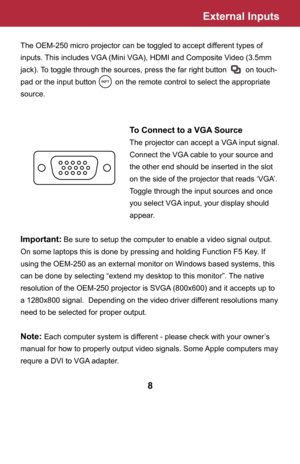 Page 9External Inputs
The OEM-250 micro projector can be toggled to accept different types of 
inputs. This includes VGA (Mini VGA), HDMI and Composite Video (3.5mm 
jack). To toggle through the sources, press the far right button         on touch-
pad or the input button         on the remote control to select the appropriate 
source.
    To Connect to a VGA Source
    The projector can accept a VGA input signal. 
       Connect the VGA cable to your source and  
       the other end should be inserted in the...
