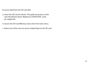 Page 11To access data from the SD Card slot:
 a. Insert the SD Card as shown. The gold connectors on the   
     card should face down. Maximum of 8GB SDHC cards 
     are supported.
 b. Access the SD Card Memory menu from the main menu.
 c. Select one of the icons to access related data on the SD card.
10
SD Card Memory  