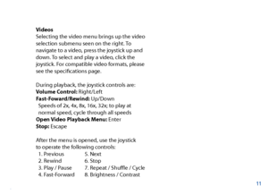 Page 12Videos
Selecting the video menu brings up the video 
selection submenu seen on the right. To 
navigate to a video, press the joystick up and 
down. To select and play a video, click the 
joystick. For compatible video formats, please 
see the specifcations page. 
During playback, the joystick controls are:
Volume Control: Right/Left
Fast-Foward/Rewind: Up/Down 
  Speeds of 2x, 4x, 8x, 16x, 32x; to play at 
  normal speed, cycle through all speeds
Open Video Playback Menu: Enter
Stop: Escape
After the...