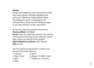 Page 13Photos
Photos will initially be seen in thumbnail mode. 
Selecting a photo will begin displaying the 
pictures in slideshow mode (bottom right).
The slideshow can be customized in the 
Settings Menu. Please see the Slideshow page 
to see what settings can be customized.
During the slideshow, joystick controls are:
Previous/Next: Left/Right
Pause: Enter the slideshow submenu by clicking 
on the joystick to bring up the submenu. Select 
play / pause by clicking on the joystick.
Open Slideshow Controls:...
