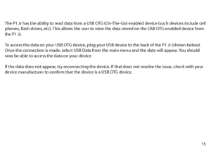 Page 16The P1 Jr has the ability to read data from a USB OTG (On-The-Go) enabled device (such devices include cell 
phones, fash drives, etc). This allows the user to view the data stored on the USB OTG enabled device from 
the P1 Jr. 
To access the data on your USB OTG device, plug your USB device to the back of the P1 Jr (shown below). 
Once the connection is made, select USB Data from the main menu and the data will appear. You should 
now be able to access the data on your device. 
If the data does not...