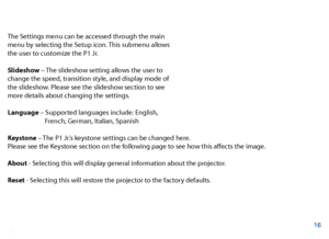 Page 17Settings Menu
The Settings menu can be accessed through the main 
menu by selecting the Setup icon. This submenu allows 
the user to customize the P1 Jr. 
Slideshow – The slideshow setting allows the user to 
change the speed, transition style, and display mode of 
the slideshow. Please see the slideshow section to see 
more details about changing the settings. 
Language – Supported languages include: English, 
       French, German, Italian, Spanish
Keystone – The P1 Jr.’s keystone settings can be...