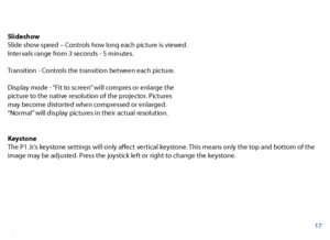 Page 18Slideshow
Slide show speed – Controls how long each picture is viewed. 
Intervals range from 3 seconds - 5 minutes. 
Transition - Controls the transition between each picture. 
Display mode - “Fit to screen” will compres or enlarge the 
picture to the native resolution of the projector. Pictures 
may become distorted when compressed or enlarged.
“Normal” will display pictures in their actual resolution. 
Keystone 
The P1 Jr.’s keystone settings will only afect vertical keystone. This means only the top...