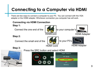 Page 11Connecting to a Computer via HDMI
Connect the one end of the 
9
HDMICord
to your computer’s
HDMI Adapter
Connect the small end of the
HDMI Cord
to your P3’s 
HDMI Adapter
Step 1:
Step 2:
Step 3:
There are two ways to connect a computer to your P3.  You can connect with the VGA adapter or the HDMI adapter. Whichever connection you computer has will work.
Connecting via HDMI Connection
Press the SRC button and select HDMI 