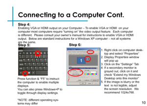 Page 12Connecting to a Computer Cont.
Step 4:Enabling VGA or HDMI output on your Computer – To enable VGA or HDMI  on your computer most computers require “turning on” the video output feature.  Each computer is different.  Please consult your owner’s manual for instructions to enable VGA or HDMI output.  Below are standard instructions for a Windows XP computer – not all systems are the same.
Press function & “F5” to instruct the computer to enable multiple displays.You can also press Windows+P to toggle...