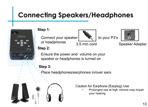Page 15Step 3:
Turn on your multimedia device.
Step 5:
Connecting Speakers/Headphones
Connect your speaker
or headphones 
13
3.5 mm cord 
to your P3’s
Speaker Adapter
Step 1:
Step 2:
Caution for Earphone (Earplug) Use• Prolonged use at high volume may impair your hearing.
Ensure the power and  volume on your 
speaker or headphones is turned on
Step 3:
Place headphones/earphones in/over ears
Step 4: 