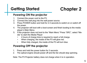 Page 7Getting Started
1. Connect the power cord to the P3.
2. Connect the wall plug into the wall power source.
3. Press POWER button and hold for 2-3 seconds to switch on or switch off 
the power.
4. The projector will boot with a boot screen and finish booting to the media 
player’s Main Menu.
5. If the projector does not boot to the “Main Menu” Press “SRC”, select “Me-
dia” to start the Media Player
• 4 hours of charge time is required to reach a full charge.
• When charging, the inside of the P3 will glow...