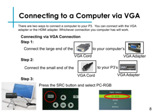 Page 10Connecting to a Computer via VGA
Connect the large end of the 
8
VGA Cord
to your computer’s
VGA Adapter
Connect the small end of the
VGA Cord
to your P3’s 
VGA Adapter
Step 1:
Step 2:
Step 3:
There are two ways to connect a computer to your P3.  You can connect with the VGA adapter or the HDMI adapter. Whichever connection you computer has will work.
Connecting via VGA Connection
Press the SRC button and select PC-RGB 