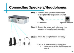 Page 18Connecting Speakers/Headphones
Connect your speakers/headphones 
to the projector’s speaker adapter.
16
3.5 mm cord Speaker Adapter
Step 1:
Step 2:
*CAUTION for Earphone (Earplug) Use• Prolonged use at high volume may impair hearing
Ensure the power and  volume on your 
speaker or headphones is turned on
Step 3:Place the headphones on and enjoy! 