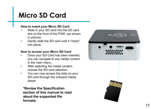 Page 19Micro SD Card
17
How to insert your Micro SD Card• Slide in your SD card into the SD card slot on the front of the P300. (as shown in picture)• Gently slide the SD card until it *clicks* into place.
*Review the Specification 
section of this manual to read 
about the supported file 
formats.
How to access your Micro SD Card• Once your SD Card has been inserted, you can navigate to any media content in the main menu..• After selecting the media content, choose the SD card selection.• You can now access...