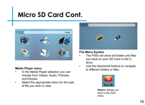Page 20Micro SD Card Cont.
18
Media Player menu• In the Media Player selection you can choose from Videos, Audio, Pictures, and Ebooks.• Select the appropriate menu for the type of file you wish to view.
Return: Brings you back to the main menu
File Menu System• The P300 will show all folders and files you have on your SD Card in the C: drive.• Use the directional buttons to navigate to different folders or files. 