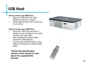 Page 21USB Host
How to insert your USB Drive• Slide your USB Drive into USB adapter. (as shown in picture)• Gently slide the drive until it cannot go in any further
*Review the Specification 
section of this manual to read 
about the supported file 
formats.
How to access your USB Drive• Once your USB Drive has been in-serted, you can navigate to any media content in the main menu..• After selecting the media content, choose the USB selection.• You can now access the data on your USB drive through the onboard...