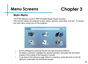 Page 23Menu Screens   
21
Main Menu
Chapter 3
The P300 features a built in PMP (Portable Media Player) function.This function allows the projector to play videos, pictures, music files, and text.  To access the main menu simply turn on the projector.
• Scroll Left/Right by pressing the left and right directional buttons• To select a submenu, highlight the desired submenu and press the OK butto\
n located in the middle of the keypad or remote.• To go back to the previous page while in a submenu, press the back...