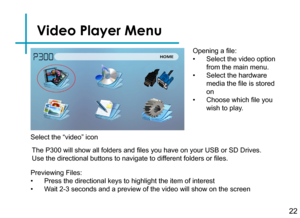 Page 24Video Player Menu
22
Opening a file:
• Select the video option 
from the main menu.
• Select the hardware 
media the file is stored 
on
• Choose which file you 
wish to play.
Previewing Files:
• Press the directional keys to highlight the item of interest
• Wait 2-3 seconds and a preview of the video will show on the screen 
The P300 will show all folders and files you have on your USB or SD Drives. 
Use the directional buttons to navigate to different folders or files.
Select the “video” icon 