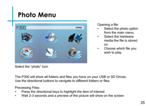 Page 27Photo Menu
25
Opening a file:
• Select the photo option 
from the main menu.
• Select the hardware 
media the file is stored 
on
• Choose which file you 
wish to play.
Previewing Files:
• Press the directional keys to highlight the item of interest
• Wait 2-3 seconds and a preview of the picture will show on the screen 
The P300 will show all folders and files you have on your USB or SD Drives. 
Use the directional buttons to navigate to different folders or files.
Select the “photo” icon 
