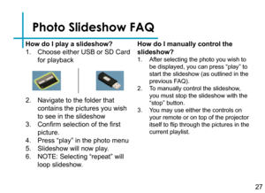Page 29Photo Slideshow FAQ
How do I play a slideshow?
1. Choose either USB or SD Card 
for playback
2. Navigate to the folder that 
contains the pictures you wish 
to see in the slideshow
3. Confirm selection of the first 
picture.
4. Press “play” in the photo menu
5. Slideshow will now play.
6. NOTE: Selecting “repeat” will 
loop slideshow.
How do I manually control the 
slideshow?
1. After selecting the photo you wish to 
be displayed, you can press “play” to 
start the slideshow (as outlined in the 
previous...
