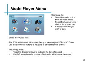 Page 30Music Player Menu
28
Opening a file:
• Select the audio option 
from the main menu.
• Select the hardware me-
dia the file is stored on
• Choose which file you 
wish to play.
Previewing Files:
• Press the directional keys to highlight the item of interest
• Wait 2-3 seconds and a preview of the audio will show on the screen 
The P300 will show all folders and files you have on your USB or SD Drives. 
Use the directional buttons to navigate to different folders or files.
Select the “Audio” icon 