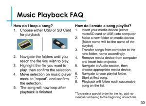 Page 32Music Playback FAQ
How do I loop a song?
1. Choose either USB or SD Card 
for playback
2. Navigate the folders until you 
reach the file you wish to play.
3. Highlight the file you want to 
play, then confirm the selection.
4. Move selection on music player 
menu to “repeat”, and confirm 
the selection.
5. The song will now loop after 
playback is finished.
How do I create a song playlist?
1. Insert your media device (either      
microSD card or USB) into computer.
2. Make a new folder on media device...