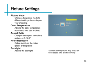 Page 35Picture Settings
33
Picture Mode
• Changes the picture mode to 
different settings depending on 
your choosing.
Color Temperature
• Adjusts the color temperature 
from hot to cool (red to blue).
Aspect Ratio
• Changes the aspect ratio of the 
picture - 4:3, 16:9*
Noise Reduction
• Option to reduce the noise 
(grain) of the picture
Backlight
• Adjusts the backlight*Caution: Some pictures may be cut off when aspect ratio is set incorrectly 