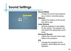 Page 36Sound Settings
34
Sound Mode
• Change the sound mode depend-
ing on what is currently playing.
Balance
• Adjusts the balance of the sound, 
from left to right.
Auto Volume
• Sets the projector to auto-detect 
for the volume. The projector will 
auto detect the appropriate sound 
mode.
Surround Sound
• Adjusts the surround sound capa-
bilities of the projector.
EQ
• Changes the equalizer for the 
projector, which affects the sound 
signature. 