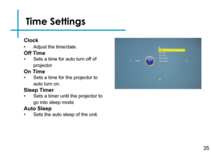 Page 37Time Settings
35
Clock
• Adjust the time/date.
Off Time
• Sets a time for auto turn off of 
projector
On Time
• Sets a time for the projector to 
auto turn on.
Sleep Timer
• Sets a timer until the projector to 
go into sleep mode
Auto Sleep
• Sets the auto sleep of the unit. 