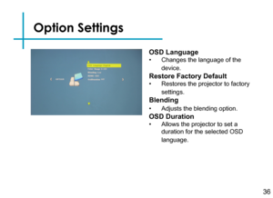 Page 38Option Settings
36
OSD Language
• Changes the language of the 
device.
Restore Factory Default
• Restores the projector to factory 
settings.
Blending
• Adjusts the blending option.
OSD Duration
• Allows the projector to set a 
duration for the selected OSD 
language. 