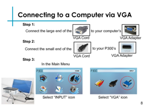 Page 10Connecting to a Computer via VGA
Connect the large end of the 
8
VGA Cord
to your computer’s
VGA Adapter
Connect the small end of the
VGA Cord
to your P300’s 
VGA Adapter
Step 1:
Step 2:
Step 3:
In the Main Menu 
Select “VGA” icon Select “INPUT” icon  