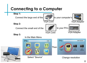 Page 11Connecting to a Computer
Connect the large end of the 
8
VGA Cord
to your computer’s
VGA Adapter
Connect the small end of the
VGA Cord
to your P4’s 
VGA Adapter
Step 1:
Step 2:
Step 3:
Select “Source” Change resolution
Then
In the Main Menu  