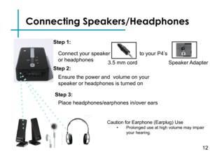 Page 15Step 3:
Turn on your multimedia device.
Step 4:
Connecting Speakers/Headphones
Connect your speaker
or headphones 
12
3.5 mm cord 
to your P4’s
Speaker Adapter
Step 1:
Step 2:
Caution for Earphone (Earplug) Use• Prolonged use at high volume may impair your hearing.
Ensure the power and  volume on your 
speaker or headphones is turned on
Step 3:
Place headphones/earphones in/over ears 