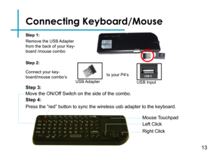 Page 16Connecting Keyboard/Mouse
Connect your key-board/mouse combo’sUSB Adapter
to your P4’s
USB Input
Step 1:
Mouse Touchpad
Left Click
Right Click
Remove the USB Adapter from the back of your Key-board /mouse combo
Step 2:
Step 3:
Move the ON/Off Switch on the side of the combo. 
13
Step 4:
Press the “red” button to sync the wireless usb adapter to the key\
board.  