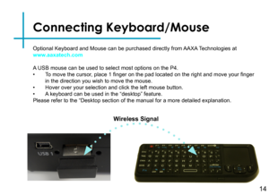 Page 17Connecting Keyboard/Mouse
Optional Keyboard and Mouse can be purchased directly from AAXA Technologies at www.aaxatech.com
A USB mouse can be used to select most options on the P4.  • To move the cursor, place 1 finger on the pad located on the right and move your finger in the direction you wish to move the mouse.• Hover over your selection and click the left mouse button.• A keyboard can be used in the “desktop” feature.Please refer to the “Desktop section of the manual for a more detaile\
d...