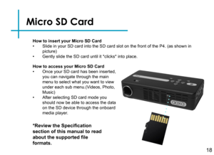 Page 21Micro SD Card
18
How to insert your Micro SD Card• Slide in your SD card into the SD card slot on the front of the P4. (as\
 shown in picture)• Gently slide the SD card until it *clicks* into place.
*Review the Specification 
section of this manual to read 
about the supported file 
formats.
How to access your Micro SD Card• Once your SD card has been inserted, you can navigate through the main menu to select what you want to view under each sub menu.(Videos, Photo, Music)• After selecting SD card mode...
