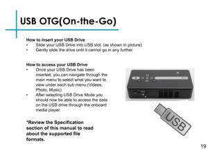 Page 22USB OTG(On-the-Go)
How to insert your USB Drive• Slide your USB Drive into USB slot. (as shown in picture)• Gently slide the drive until it cannot go in any further.
*Review the Specification 
section of this manual to read 
about the supported file 
formats.
How to access your USB Drive• Once your USB Drive has been inserted, you can navigate through the main menu to select what you want to view under each sub menu.(Videos, Photo, Music)• After selecting USB Drive Mode you should now be able to access...