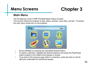 Page 23Menu Screens   
20
Main Menu
Chapter 3
The P4 features a built in PMP (Portable Media Player) function.This function allows the projector to play videos, pictures, music files, and text.  To access the main menu simply turn on the projector.
• Scroll Left/Right by pressing the rewind/fast foward buttons• To select a submenu, highlight the desired submenu and press the Play/Pau\
se button located in the middle of the keypad or remote.• To go back to the previous page while in a submenu, press the back on...