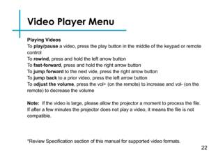 Page 25Playing Videos
To  play/pause a video, press the play button in the middle of the keypad or remote 
control
To  rewind, press and hold the left arrow button
To  fast-forward, press and hold the right arrow button
To  jump forward to the next vide, press the right arrow button
To  jump back to a prior video, press the left arrow button
To  adjust the volume, press the vol+ (on the remote) to increase and vol- (on the 
remote) to decrease the volume
Note:  If the video is large, please allow the projector...