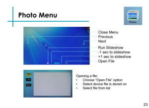 Page 26Photo Menu
23
Close Menu 
Previous
Next
Run Slideshow
-1 sec to slideshow 
+1 sec to slideshow
Open File
Opening a file:
• Choose “Open File” option
• Select device file is stored on
• Select file from list 