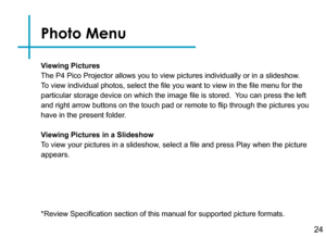 Page 27Viewing Pictures
The P4 Pico Projector allows you to view pictures individually or in a s\
lideshow.  
To view individual photos, select the file you want to view in the file menu for the 
particular storage device on which the image file is stored.  You can press the left 
and right arrow buttons on the touch pad or remote to flip through the pictures you 
have in the present folder.
Viewing Pictures in a Slideshow
To view your pictures in a slideshow, select a file and press Play when the picture...