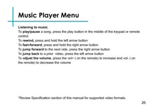 Page 29Previous
Play
Stop
Next
Open File
Repeat
Shuffle
Playlist
Volume up 
Volume down
Listening to music
To  play/pause a song, press the play button in the middle of the keypad or remote 
control
To  rewind, press and hold the left arrow button
To  fast-forward, press and hold the right arrow button
To  jump forward to the next vide, press the right arrow button
To  jump back to a prior  video, press the left arrow button
To  adjust the volume, press the vol+ ( on the remote) to increase and vol- ( on 
the...