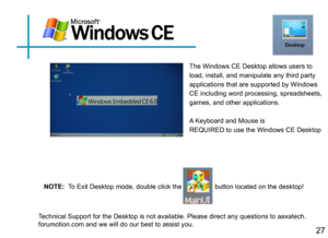 Page 30                            
27
The Windows CE Desktop allows users to 
load, install, and manipulate any third party 
applications that are supported by Windows 
CE including word processing, spreadsheets, 
games, and other applications.
A Keyboard and Mouse is 
REQUIRED to use the Windows CE Desktop
Technical Support for the Desktop is not available. Please direct any que\
stions to aaxatech.forumotion.com and we will do our best to assist you.
NOTE:  To Exit Desktop mode, double click the...