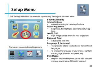 Page 31Setup Menu
28
The Settings Menu can be accessed by selecting “Settings”on the ma\
in menu
Sound & DisplayVolume Settings • Allows the raising or lowering of volumePicture Adjustment• Brightness, backlight and color temperature op-tionsIMAGE FLIP• Flips image upside down (for rear projection)
Date and Time
• Adjust Date and Time 
Language & Keyboard
• The projector allows you to choose from different 
languages
• To choose the language of your choice, highlight 
the language you want and press play. 
Disk...