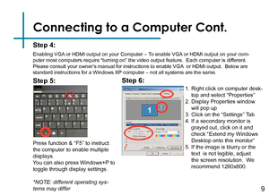 Page 11Connecting to a Computer Cont.
Step 4:
Enabling VGA or HDMI output on your Computer – To enable VGA or HDMI output on your com-
puter most computers require “turning on” the video output feature\
.  Each computer is different.  
Please consult your owner’s manual for instructions to enable VGA  or HDMI output.  Below are 
standard instructions for a Windows XP computer – not all systems are the same.
Press function & “F5” to instruct 
the computer to enable multiple 
displays.
You can also press...