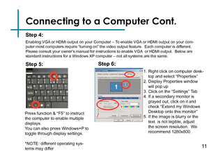 Page 13Connecting to a Computer Cont.
Step 4:
Enabling VGA or HDMI output on your Computer – To enable VGA or HDMI output on your com-
puter most computers require “turning on” the video output feature\
.  Each computer is different.  
Please consult your owner’s manual for instructions to enable VGA  or HDMI output.  Below are 
standard instructions for a Windows XP computer – not all systems are the same.
Press function & “F5” to instruct 
the computer to enable multiple 
displays.
You can also press...