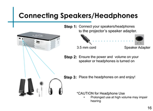 Page 18Connecting Speakers/Headphones
Connect your speakers/headphones 
to
 the projector’s speaker adapter.16
3.5 mm cord Speaker Adapter
Step 1:
Step 2:
*CAUTION for Headphone Use• Prolonged use at high volume may impair 
hearing
Ensure the power and  volume on your 
speaker or headphones is turned on
Step 3:Place the headphones on and enjoy! 