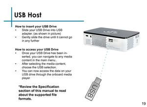 Page 21USB Host
How to insert your USB Drive• Slide your USB Drive into USB 
adapter. (as shown in picture)
• Gently slide the drive until it cannot go 
in any further
*Review the Specification 
section of this manual to read 
about the supported file 
formats.
How to access your USB Drive• Once your USB Drive has been in-
serted, you can navigate to any media 
content in the main menu..
• After selecting the media content, 
choose the USB selection.
• You can now access the data on your 
USB drive through the...