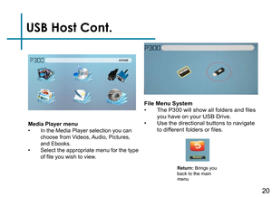 Page 22USB Host Cont.
20
Media Player menu• In the Media Player selection you can 
choose from Videos, Audio, Pictures, 
and Ebooks.
• Select the appropriate menu for the type 
of file you wish to view.
Return: Brings you 
back to the main 
menu
File Menu System• The P300 will show all folders and files 
you have on your USB Drive.
• Use the directional buttons to navigate 
to different folders or files. 