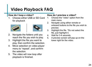 Page 26Video Playback FAQ
How do I loop a video?
1. Choose either USB or SD Card 
for playback
2. Navigate the folders until you 
reach the file you wish to play.
3. Highlight the file you want to 
play, then confirm the selection.
4. Move selection on video player 
menu to “repeat”, and confirm 
the selection.
5. The video will now loop after 
playback is finished.How do I preview a video?
1. Choose the “video” option from the 
main menu
2. Navigate using either remote or 
onboard buttons to the file you wish...