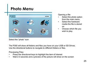 Page 27Photo Menu
25
Opening a file:
• Select the photo option 
from the main menu.
• Select the hardware 
media the file is stored 
on
• Choose which file you 
wish to play.
Previewing Files:
• Press the directional keys to highlight the item of interest
• Wait 2-3 seconds and a preview of the picture will show on the screen 
The P300 will show all folders and files you have on your USB or SD Drives.
 
Use the directional buttons to navigate to different folders or files. Select the “photo” icon 