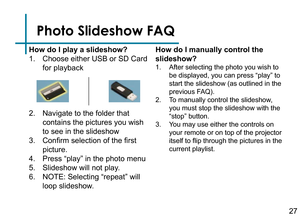 Page 29Photo Slideshow FAQ
How do I play a slideshow?
1. Choose either USB or SD Card 
for playback
2. Navigate to the folder that 
contains the pictures you wish 
to see in the slideshow
3. Confirm selection of the first 
picture.
4. Press “play” in the photo menu
5. Slideshow will not play.
6. NOTE: Selecting “repeat” will 
loop slideshow.How do I manually control the 
slideshow?
1. After selecting the photo you wish to 
be displayed, you can press “play” to 
start the slideshow (as outlined in the 
previous...