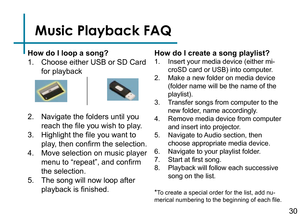 Page 32Music Playback FAQ
How do I loop a song?
1. Choose either USB or SD Card 
for playback
2. Navigate the folders until you 
reach the file you wish to play.
3. Highlight the file you want to 
play, then confirm the selection.
4. Move selection on music player 
menu to “repeat”, and confirm 
the selection.
5. The song will now loop after 
playback is finished.How do I create a song playlist?
1. Insert your media device (either mi
-
croSD card or USB) into computer.
2. Make a new folder on media device...