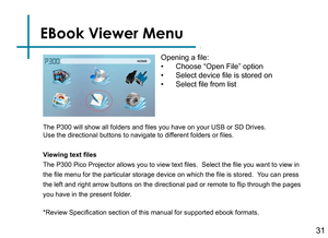 Page 33EBook Viewer Menu
31
Opening a file:
• Choose “Open File” option
• Select device file is stored on
• Select file from list
Viewing text files
The P300 Pico Projector allows you to view text files.  Select the file you want to view in 
the file menu for the particular storage device on which the file is stored.  Y
 ou can press 
the left and right arrow buttons on the directional pad or remote to flip through the pages 
you have in the present folder.
*Review Specification section of this manual for...